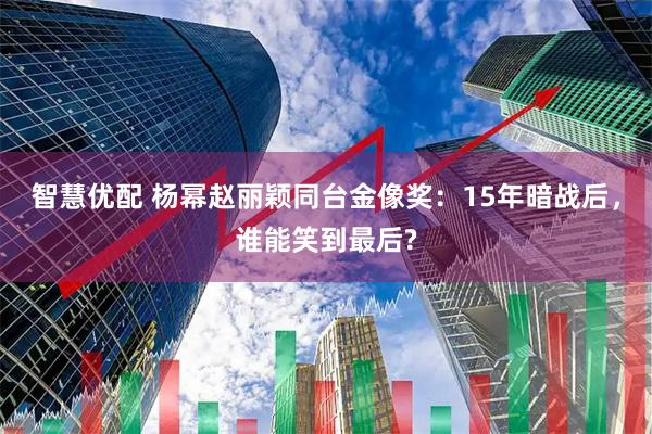 智慧优配 杨幂赵丽颖同台金像奖：15年暗战后，谁能笑到最后?