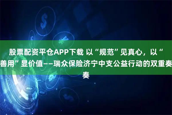 股票配资平仓APP下载 以“规范”见真心，以“善用”显价值——瑞众保险济宁中支公益行动的双重奏