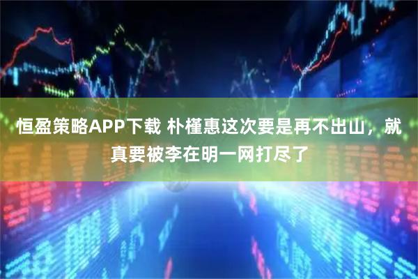 恒盈策略APP下载 朴槿惠这次要是再不出山，就真要被李在明一网打尽了
