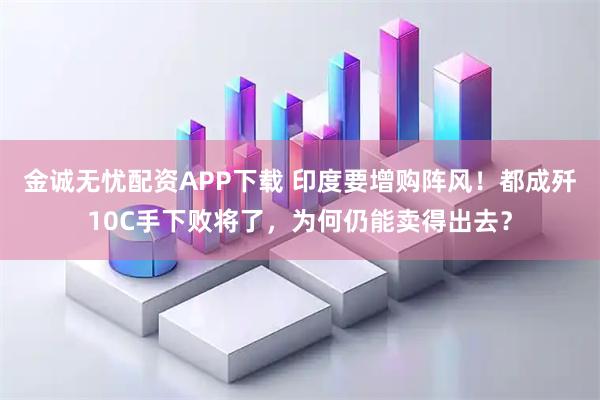 金诚无忧配资APP下载 印度要增购阵风！都成歼10C手下败将了，为何仍能卖得出去？
