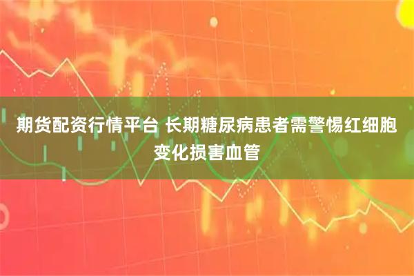 期货配资行情平台 长期糖尿病患者需警惕红细胞变化损害血管