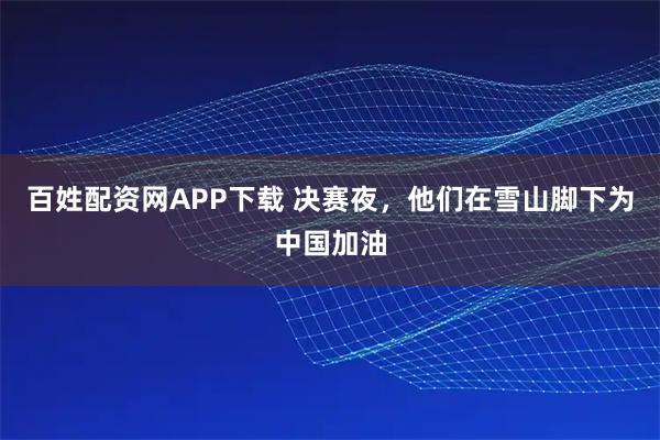 百姓配资网APP下载 决赛夜，他们在雪山脚下为中国加油