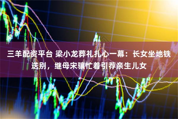 三羊配资平台 梁小龙葬礼扎心一幕：长女坐地铁送别，继母宋骧忙着引荐亲生儿女