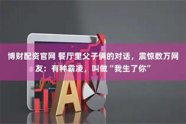 博财配资官网 餐厅里父子俩的对话，震惊数万网友：有种霸凌，叫做“我生了你”