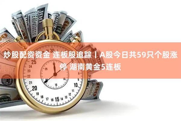 炒股配资资金 连板股追踪丨A股今日共59只个股涨停 湖南黄金5连板