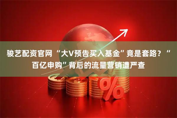 骏艺配资官网 “大V预告买入基金”竟是套路？“百亿申购”背后的流量营销遭严查
