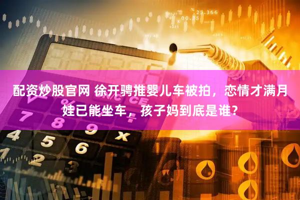 配资炒股官网 徐开骋推婴儿车被拍，恋情才满月娃已能坐车，孩子妈到底是谁？