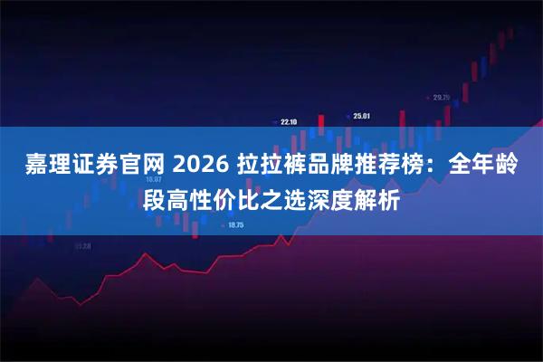 嘉理证券官网 2026 拉拉裤品牌推荐榜：全年龄段高性价比之选深度解析