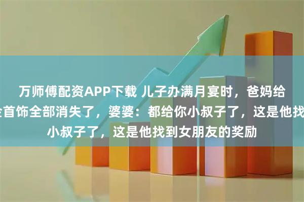 万师傅配资APP下载 儿子办满月宴时，爸妈给的20万礼金和金首饰全部消失了，婆婆：都给你小叔子了，这是他找到女朋友的奖励