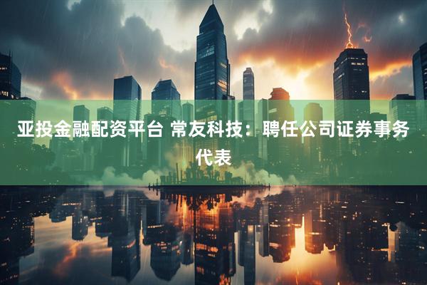亚投金融配资平台 常友科技：聘任公司证券事务代表