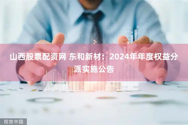 山西股票配资网 东和新材：2024年年度权益分派实施公告