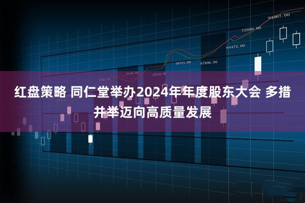 红盘策略 同仁堂举办2024年年度股东大会 多措并举迈向高质量发展