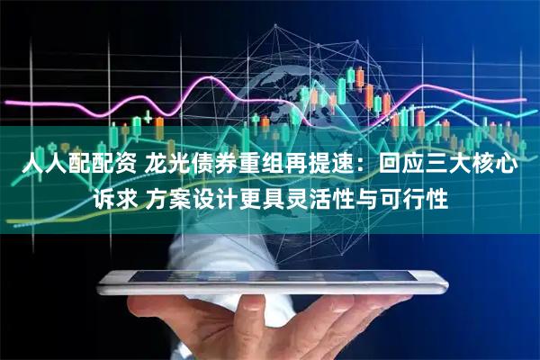 人人配配资 龙光债券重组再提速：回应三大核心诉求 方案设计更具灵活性与可行性