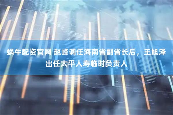 蜗牛配资官网 赵峰调任海南省副省长后，王旭泽出任太平人寿临时负责人
