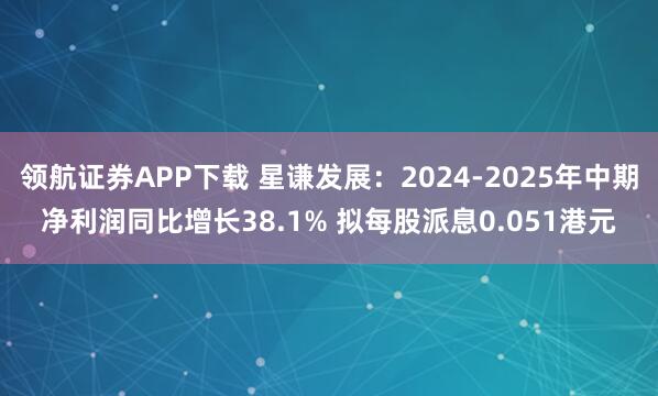 领航证券APP下载 星谦发展：2024-2025年中期净利润同比增长38.1% 拟每股派息0.051港元