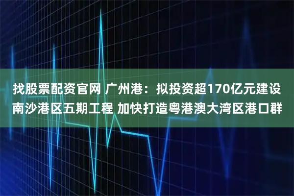 找股票配资官网 广州港：拟投资超170亿元建设南沙港区五期工程 加快打造粤港澳大湾区港口群