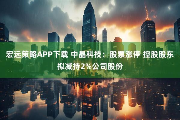 宏远策略APP下载 中晶科技：股票涨停 控股股东拟减持2%公司股份