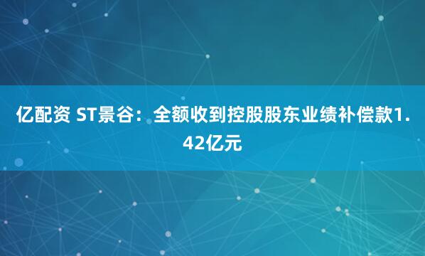 亿配资 ST景谷：全额收到控股股东业绩补偿款1.42亿元