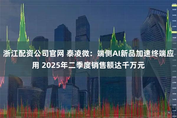 浙江配资公司官网 泰凌微：端侧AI新品加速终端应用 2025年二季度销售额达千万元