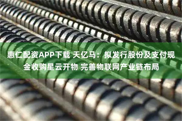 惠仁配资APP下载 天亿马：拟发行股份及支付现金收购星云开物 完善物联网产业链布局