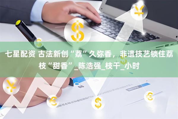 七星配资 古法新创“荔”久弥香，非遗技艺锁住荔枝“甜香”_陈浩强_枝干_小时