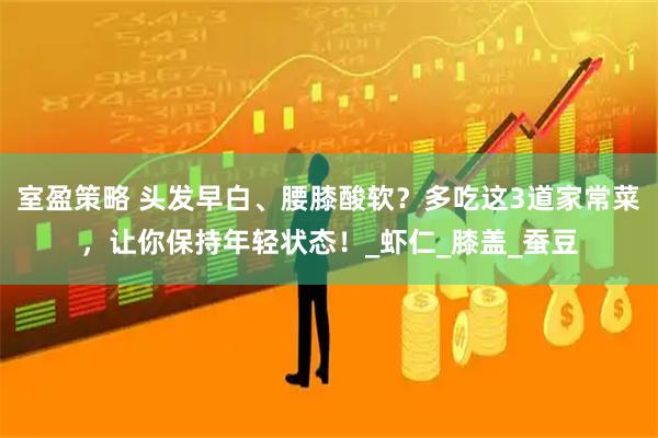 室盈策略 头发早白、腰膝酸软？多吃这3道家常菜，让你保持年轻状态！_虾仁_膝盖_蚕豆