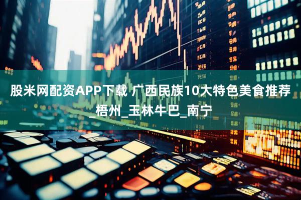 股米网配资APP下载 广西民族10大特色美食推荐_梧州_玉林牛巴_南宁