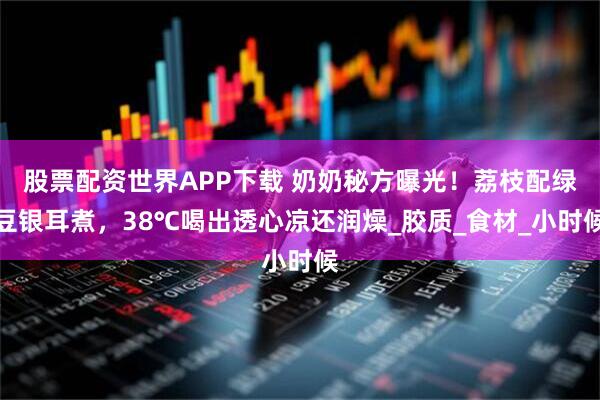 股票配资世界APP下载 奶奶秘方曝光！荔枝配绿豆银耳煮，38℃喝出透心凉还润燥_胶质_食材_小时候