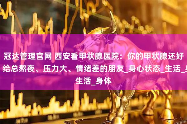 冠达管理官网 西安看甲状腺医院：你的甲状腺还好吗？给总熬夜、压力大、情绪差的朋友_身心状态_生活_身体