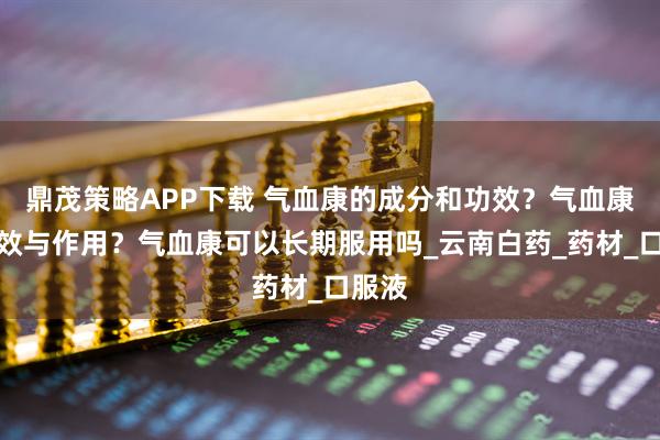 鼎茂策略APP下载 气血康的成分和功效？气血康的功效与作用？气血康可以长期服用吗_云南白药_药材_口服液