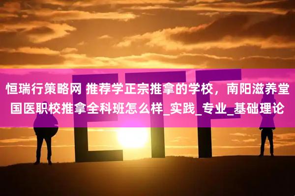 恒瑞行策略网 推荐学正宗推拿的学校，南阳滋养堂国医职校推拿全科班怎么样_实践_专业_基础理论