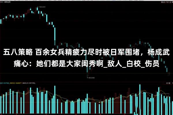 五八策略 百余女兵精疲力尽时被日军围堵，杨成武痛心：她们都是大家闺秀啊_敌人_白校_伤员