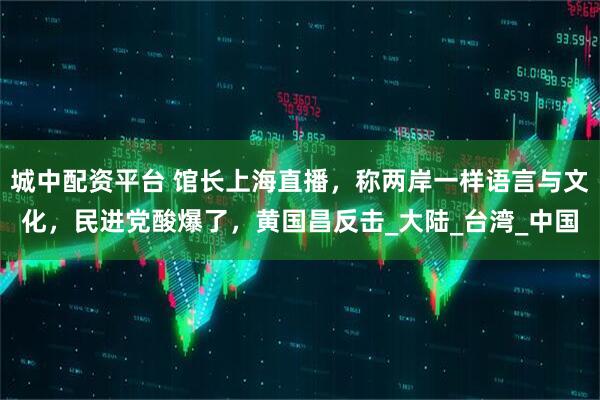 城中配资平台 馆长上海直播，称两岸一样语言与文化，民进党酸爆了，黄国昌反击_大陆_台湾_中国