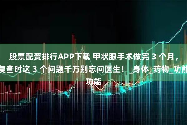 股票配资排行APP下载 甲状腺手术做完 3 个月，复查时这 3 个问题千万别忘问医生！_身体_药物_功能