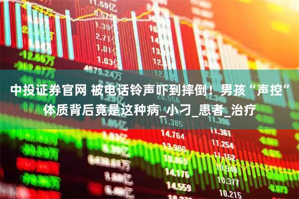 中投证券官网 被电话铃声吓到摔倒！男孩“声控”体质背后竟是这种病_小刁_患者_治疗