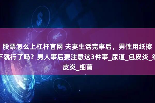 股票怎么上杠杆官网 夫妻生活完事后，男性用纸擦一下就行了吗？男人事后要注意这3件事_尿道_包皮炎_细菌
