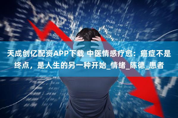 天成创亿配资APP下载 中医情感疗愈：癌症不是终点，是人生的另一种开始_情绪_陈德_患者