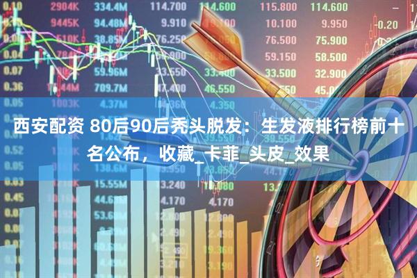 西安配资 80后90后秃头脱发：生发液排行榜前十名公布，收藏_卡菲_头皮_效果