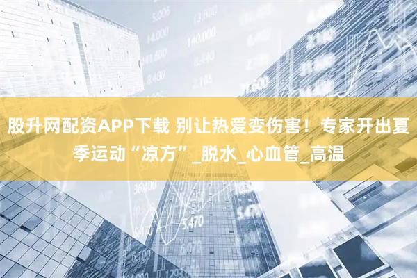 股升网配资APP下载 别让热爱变伤害！专家开出夏季运动“凉方”_脱水_心血管_高温