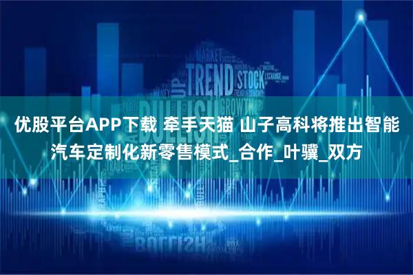 优股平台APP下载 牵手天猫 山子高科将推出智能汽车定制化新零售模式_合作_叶骥_双方