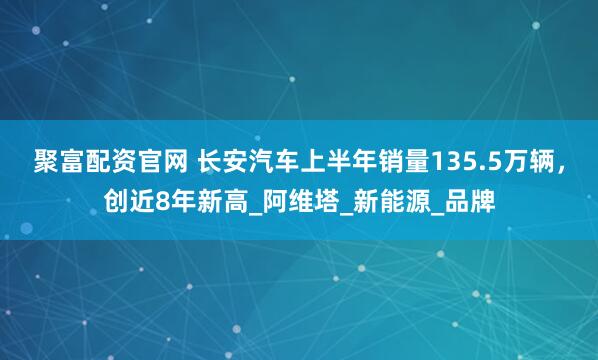 聚富配资官网 长安汽车上半年销量135.5万辆，创近8年新高_阿维塔_新能源_品牌