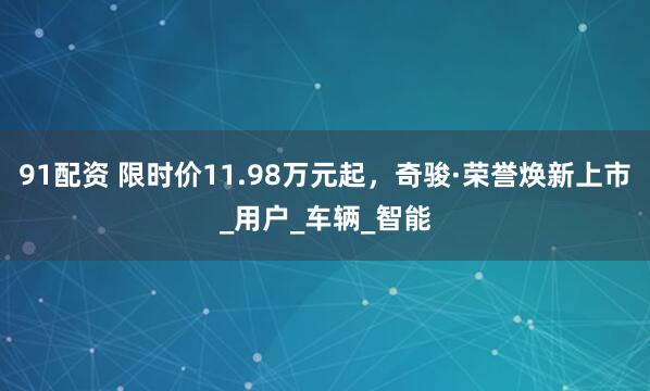 91配资 限时价11.98万元起，奇骏·荣誉焕新上市_用户_车辆_智能