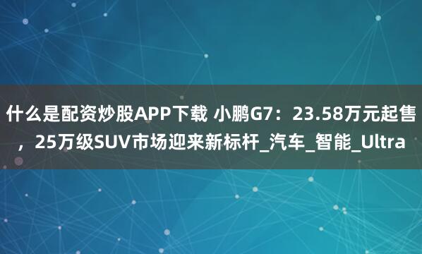 什么是配资炒股APP下载 小鹏G7：23.58万元起售，25万级SUV市场迎来新标杆_汽车_智能_Ultra