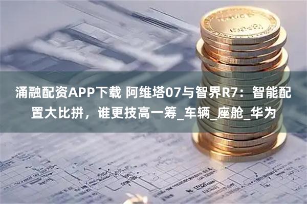 涌融配资APP下载 阿维塔07与智界R7：智能配置大比拼，谁更技高一筹_车辆_座舱_华为