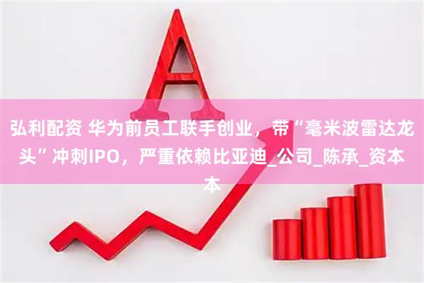 弘利配资 华为前员工联手创业，带“毫米波雷达龙头”冲刺IPO，严重依赖比亚迪_公司_陈承_资本