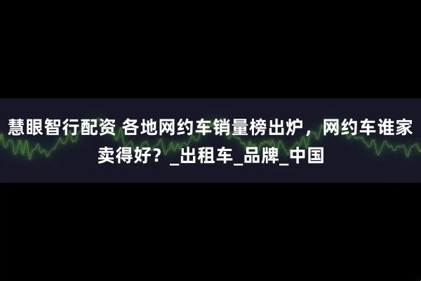慧眼智行配资 各地网约车销量榜出炉，网约车谁家卖得好？_出租车_品牌_中国