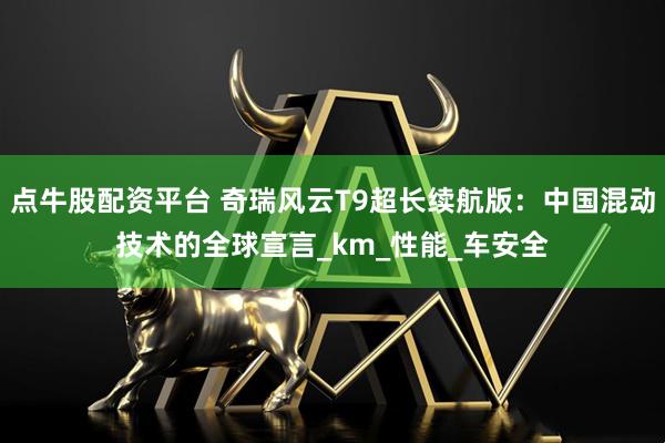 点牛股配资平台 奇瑞风云T9超长续航版：中国混动技术的全球宣言_km_性能_车安全