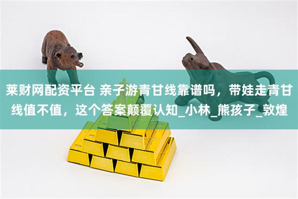 莱财网配资平台 亲子游青甘线靠谱吗，带娃走青甘线值不值，这个答案颠覆认知_小林_熊孩子_敦煌