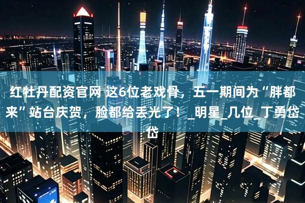 红牡丹配资官网 这6位老戏骨，五一期间为“胖都来”站台庆贺，脸都给丢光了！_明星_几位_丁勇岱