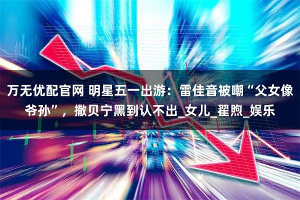 万无优配官网 明星五一出游：雷佳音被嘲“父女像爷孙”，撒贝宁黑到认不出_女儿_翟煦_娱乐